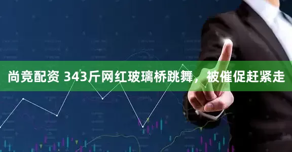 尚竞配资 343斤网红玻璃桥跳舞，被催促赶紧走