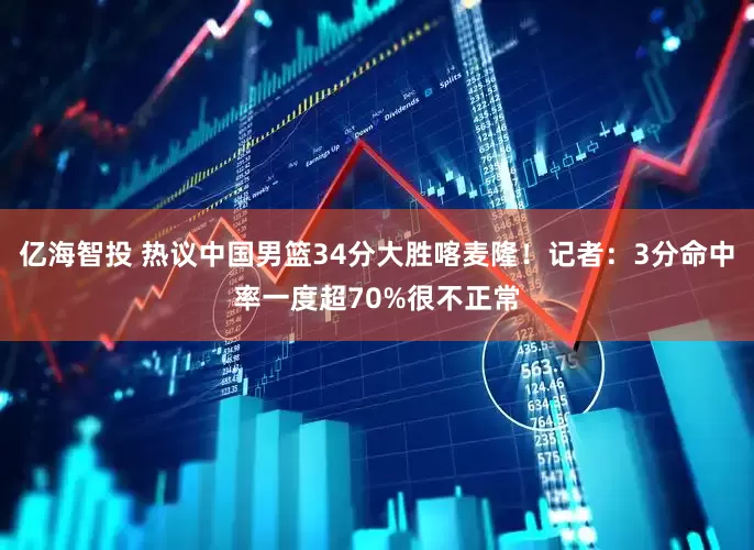亿海智投 热议中国男篮34分大胜喀麦隆！记者：3分命中率一度超70%很不正常