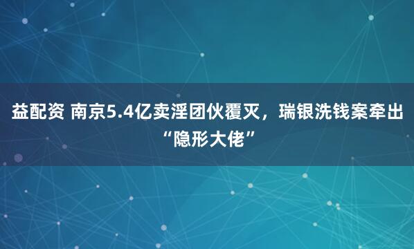 益配资 南京5.4亿卖淫团伙覆灭，瑞银洗钱案牵出“隐形大佬”